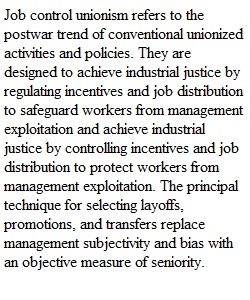 Job control unionism refers to the postwar trend of conventional unionized activities and policies. They are designed to achieve industrial justice by regulating incentives and job distribution to safeguard workers from management exploitation and achieve